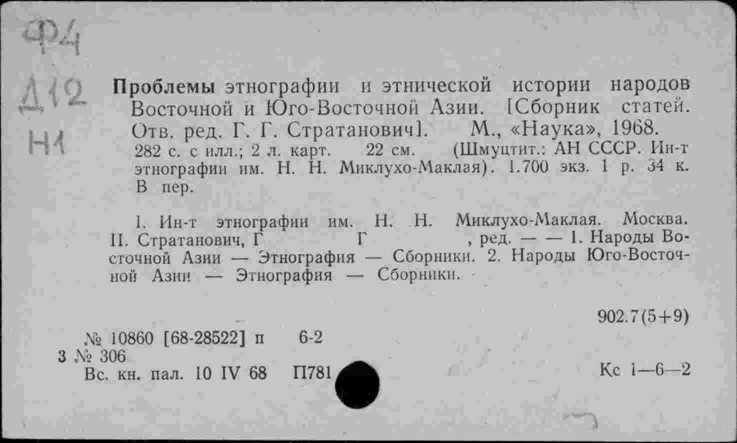 ﻿Д<2 HI
Проблемы этнографии и этнической истории народов Восточной и Юго-Восточной Азии. [Сборник статей. Отв. ред. Г. Г. Стратанович]. М., «Наука», 1968.
282 с. с илл.; 2 л. карт. 22 см. (Шмуцтит.: АН СССР. Ин-т этнографии им. H. Н. Миклухо-Маклая). 1.700 экз. 1 р. 34 к. В пер.
I. Ин-т этнографии им. H. Н. Миклухо-Маклая. Москва.
II. Стратанович, Г	Г	, ред.----1. Народы Во-
сточной Азии — Этнография •— Сборники. 2. Народы Юго-Восточной Азии — Этнография — Сборники.
№ 10860 [68-28522] п
3 № 306
Вс. кн. пал. 10 IV 68
6-2
П781
902.7(5+9)
Кс 1—6-2